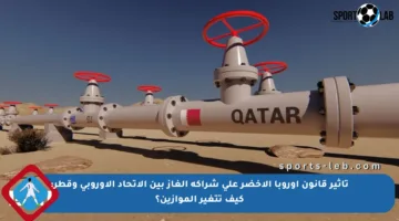 تأثير قانون أوروبا الأخضر على شراكة الغاز بين الاتحاد الأوروبي وقطر: كيف تتغير الموازين؟